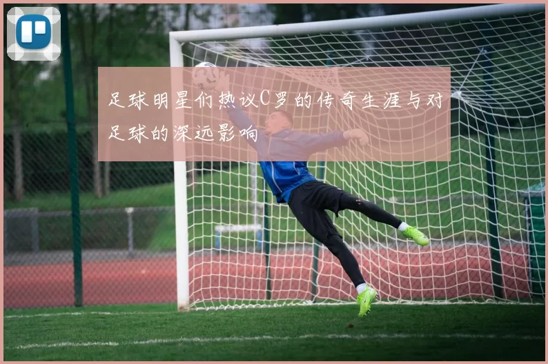 足球明星们热议C罗的传奇生涯与对足球的深远影响