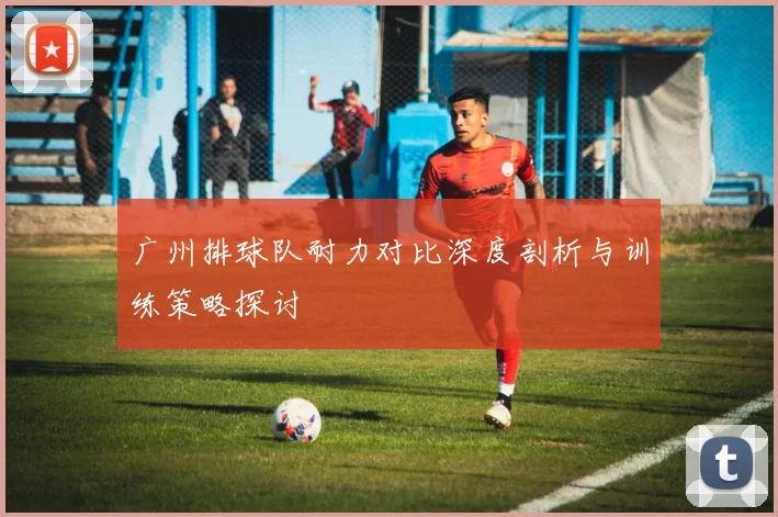 广州排球队耐力对比深度剖析与训练策略探讨