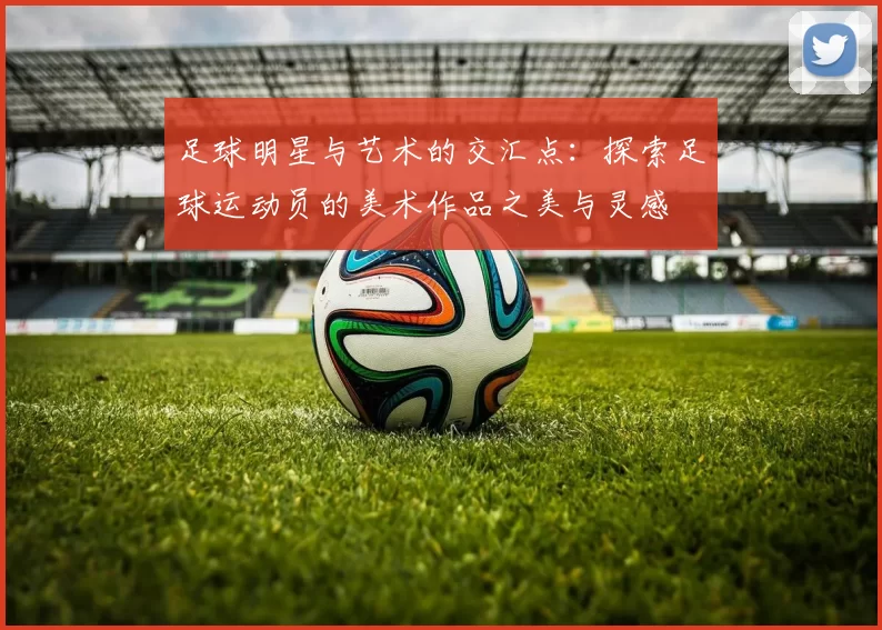 足球明星与艺术的交汇点：探索足球运动员的美术作品之美与灵感