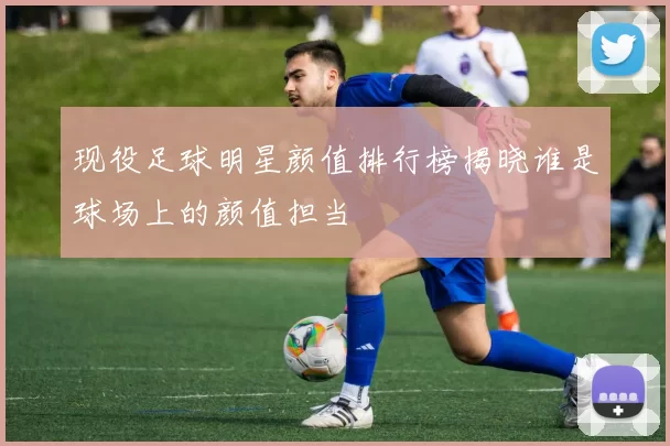 现役足球明星颜值排行榜揭晓谁是球场上的颜值担当