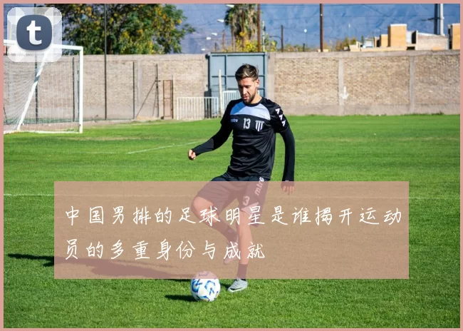 中国男排的足球明星是谁揭开运动员的多重身份与成就