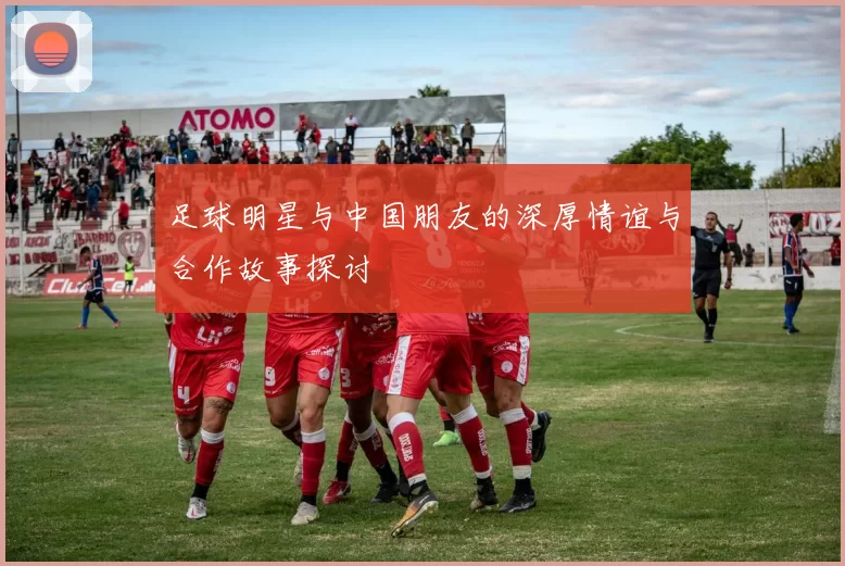 足球明星与中国朋友的深厚情谊与合作故事探讨