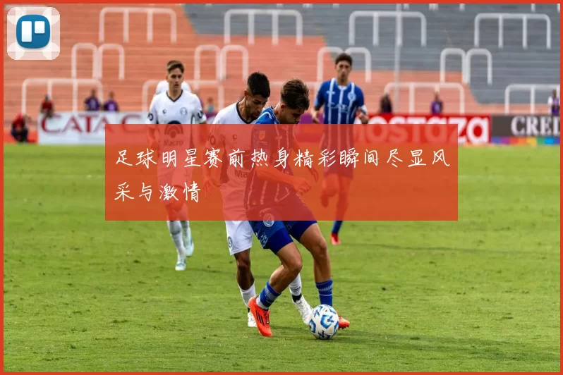 足球明星赛前热身精彩瞬间尽显风采与激情