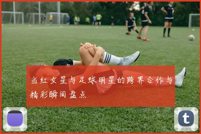 当红女星与足球明星的跨界合作与精彩瞬间盘点