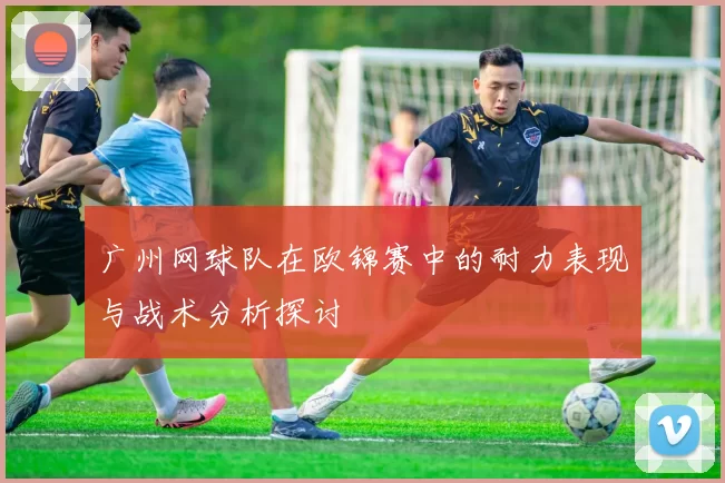 广州网球队在欧锦赛中的耐力表现与战术分析探讨
