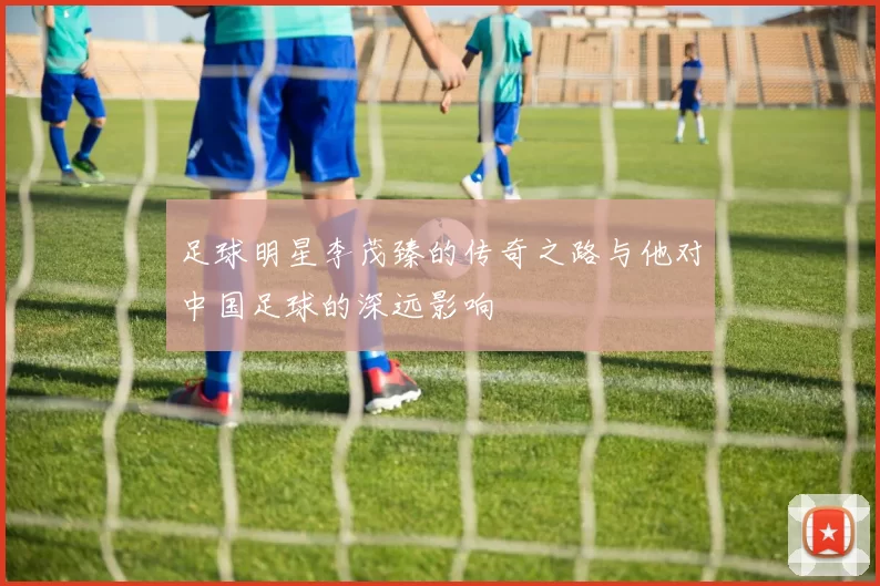 足球明星李茂臻的传奇之路与他对中国足球的深远影响