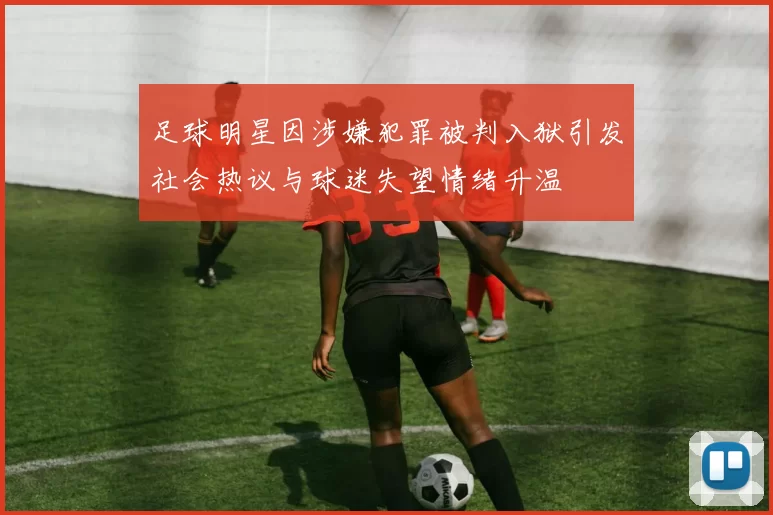 足球明星因涉嫌犯罪被判入狱引发社会热议与球迷失望情绪升温