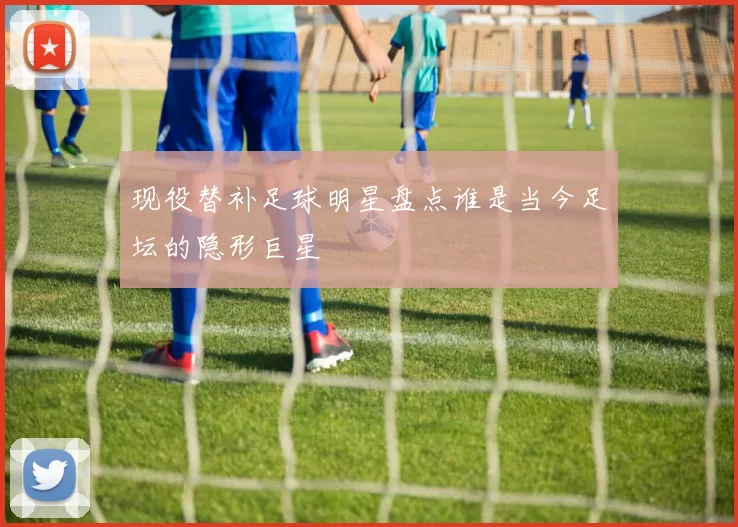 现役替补足球明星盘点谁是当今足坛的隐形巨星