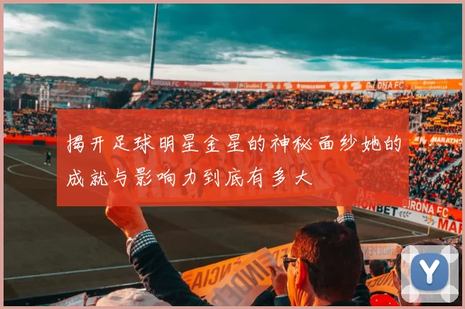 揭开足球明星金星的神秘面纱她的成就与影响力到底有多大