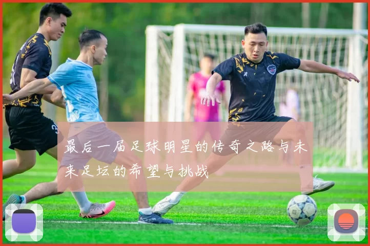 最后一届足球明星的传奇之路与未来足坛的希望与挑战