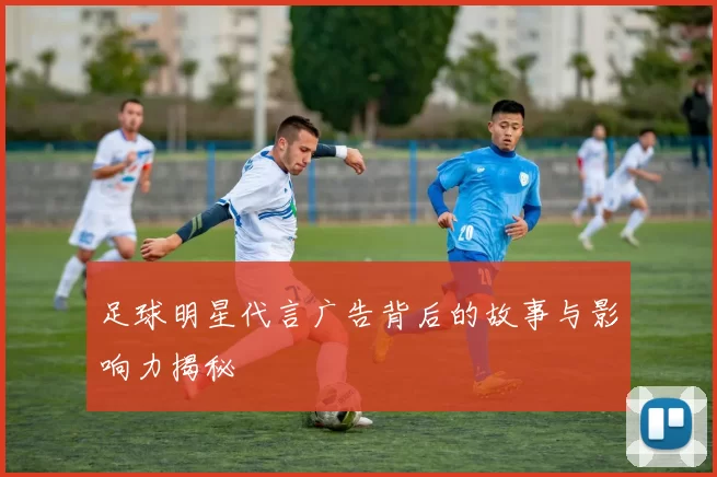 足球明星代言广告背后的故事与影响力揭秘