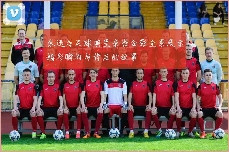 朱迅与足球明星亲密合影全景展示精彩瞬间与背后的故事