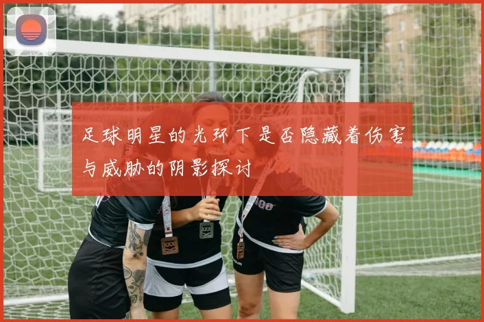足球明星的光环下是否隐藏着伤害与威胁的阴影探讨