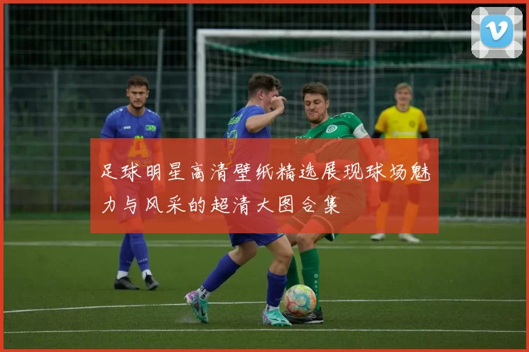 足球明星高清壁纸精选展现球场魅力与风采的超清大图合集