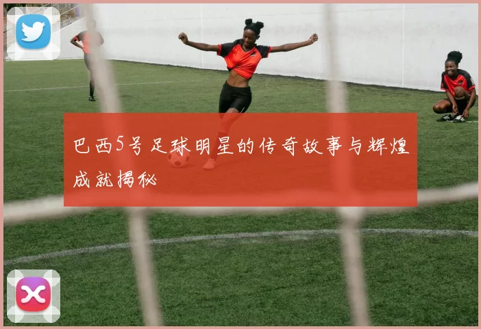 巴西5号足球明星的传奇故事与辉煌成就揭秘
