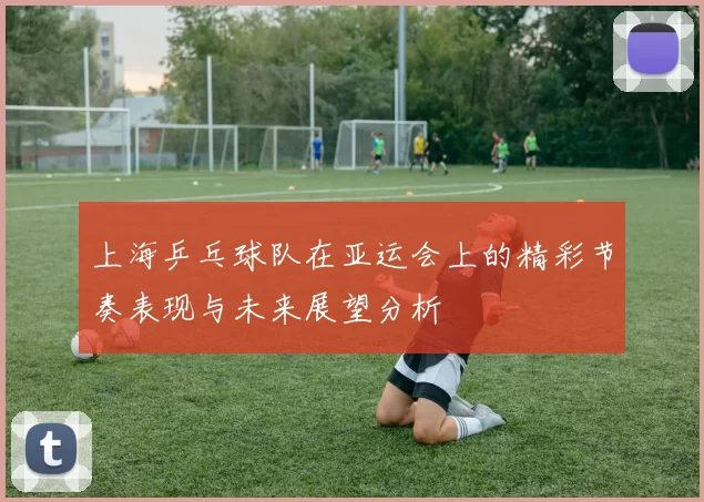 上海乒乓球队在亚运会上的精彩节奏表现与未来展望分析