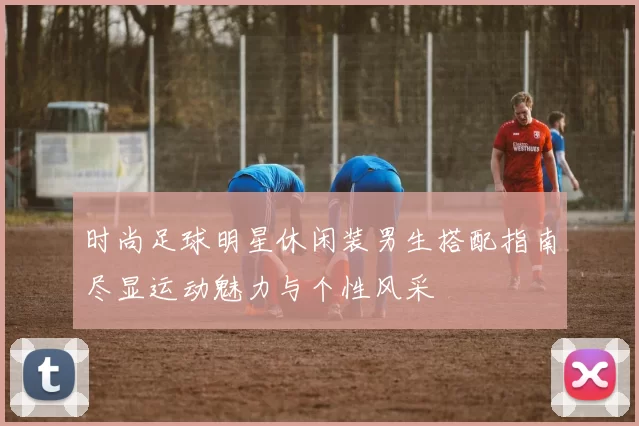 时尚足球明星休闲装男生搭配指南尽显运动魅力与个性风采