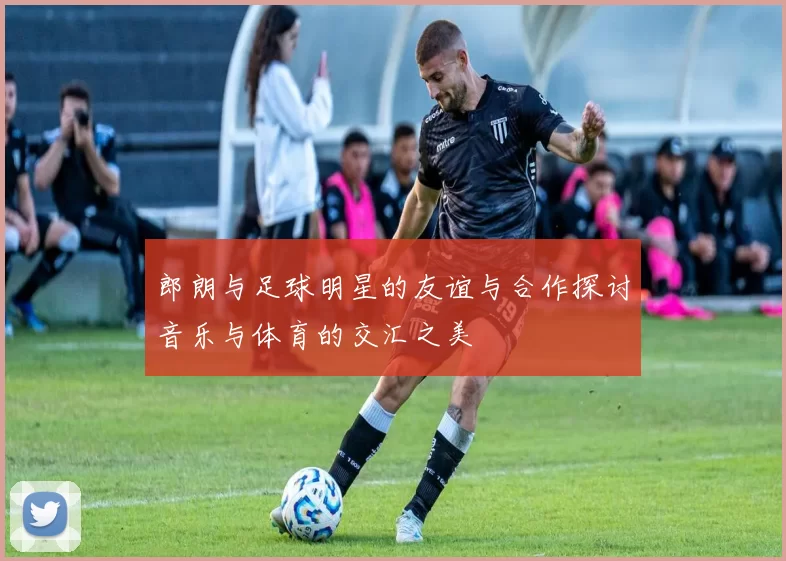 郎朗与足球明星的友谊与合作探讨音乐与体育的交汇之美