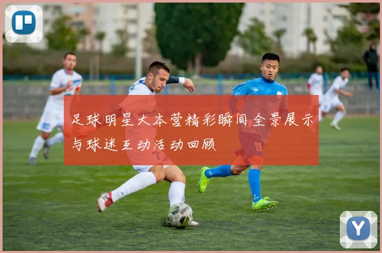 足球明星大本营精彩瞬间全景展示与球迷互动活动回顾