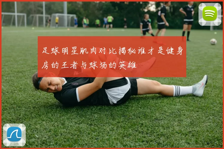 足球明星肌肉对比揭秘谁才是健身房的王者与球场的英雄