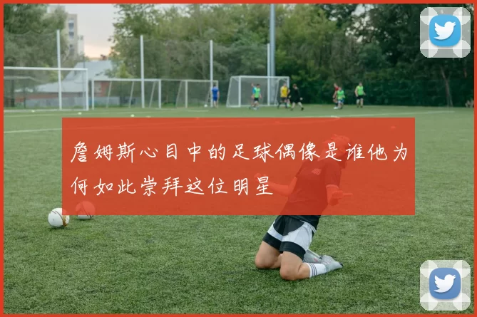詹姆斯心目中的足球偶像是谁他为何如此崇拜这位明星