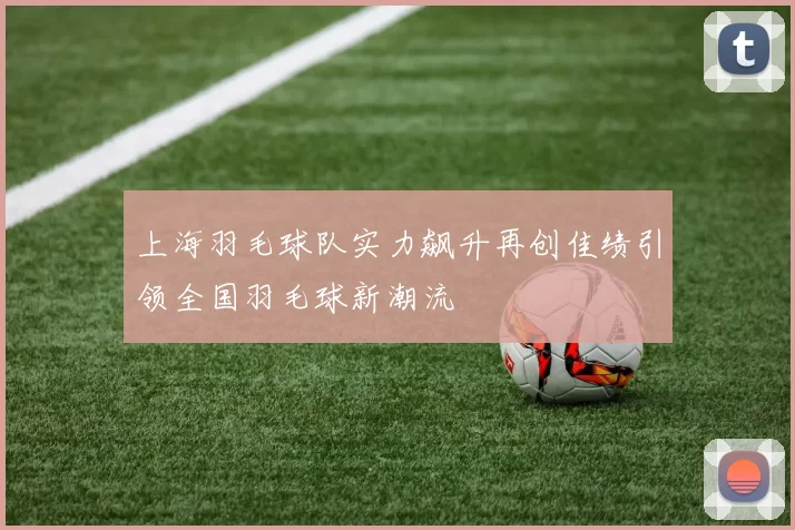 上海羽毛球队实力飙升再创佳绩引领全国羽毛球新潮流