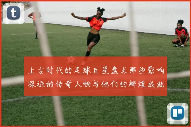 上古时代的足球巨星盘点那些影响深远的传奇人物与他们的辉煌成就