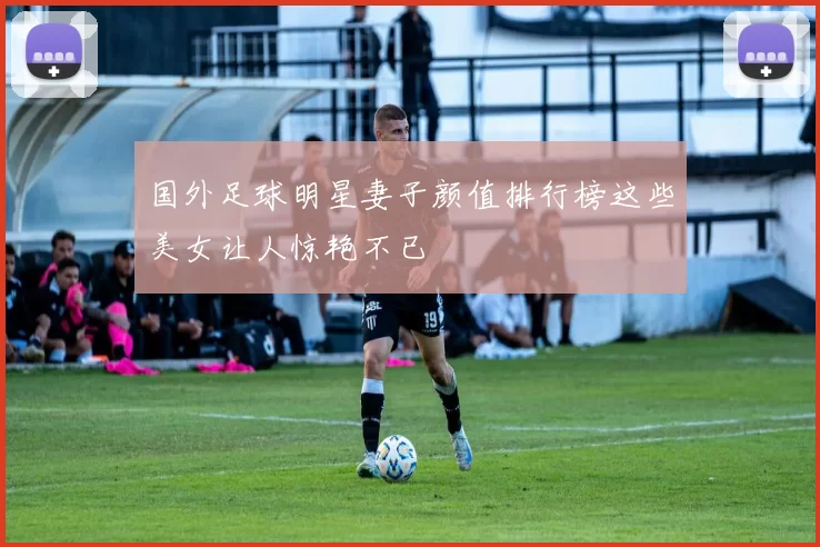 国外足球明星妻子颜值排行榜这些美女让人惊艳不已
