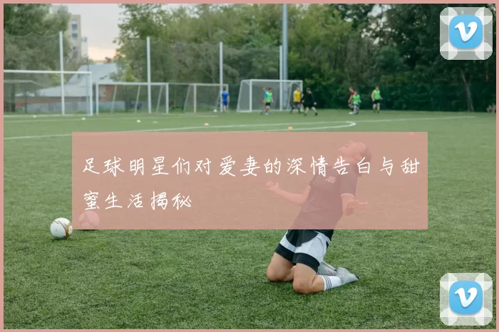 足球明星们对爱妻的深情告白与甜蜜生活揭秘