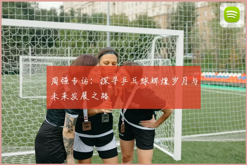 周强专访：探寻乒乓球辉煌岁月与未来发展之路