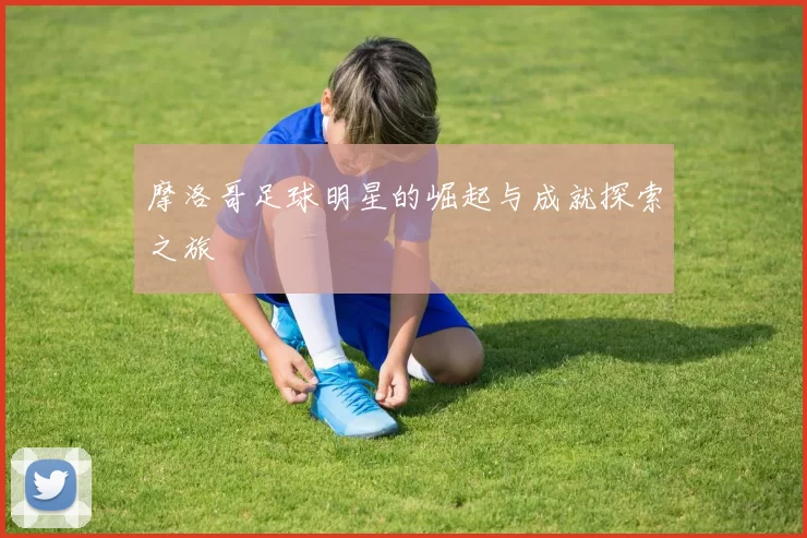 摩洛哥足球明星的崛起与成就探索之旅