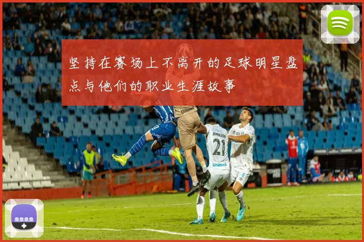 坚持在赛场上不离开的足球明星盘点与他们的职业生涯故事