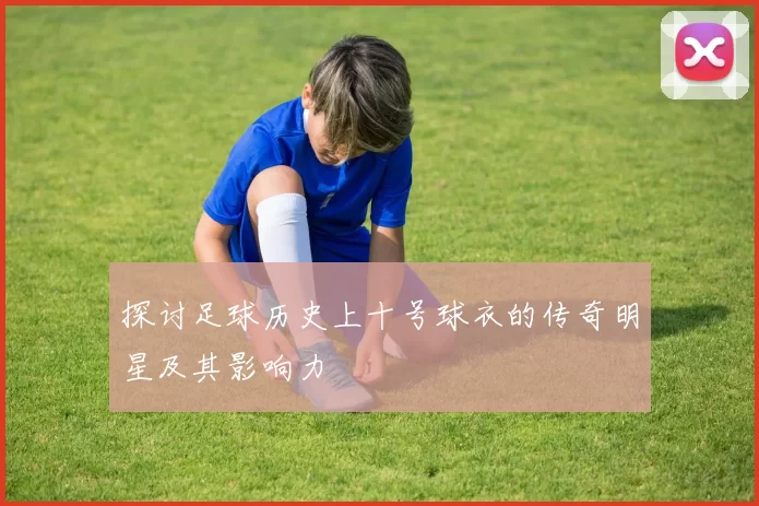 探讨足球历史上十号球衣的传奇明星及其影响力