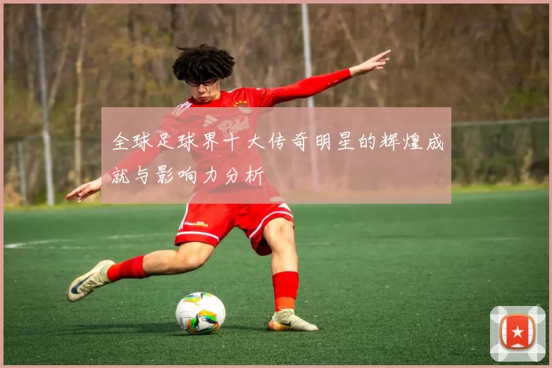 全球足球界十大传奇明星的辉煌成就与影响力分析