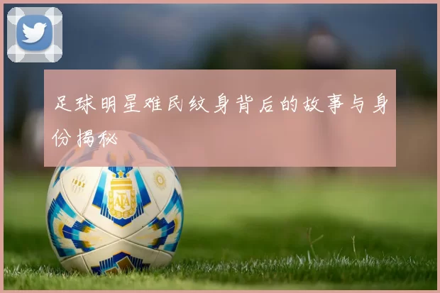 足球明星难民纹身背后的故事与身份揭秘