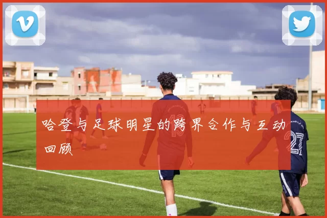 哈登与足球明星的跨界合作与互动回顾