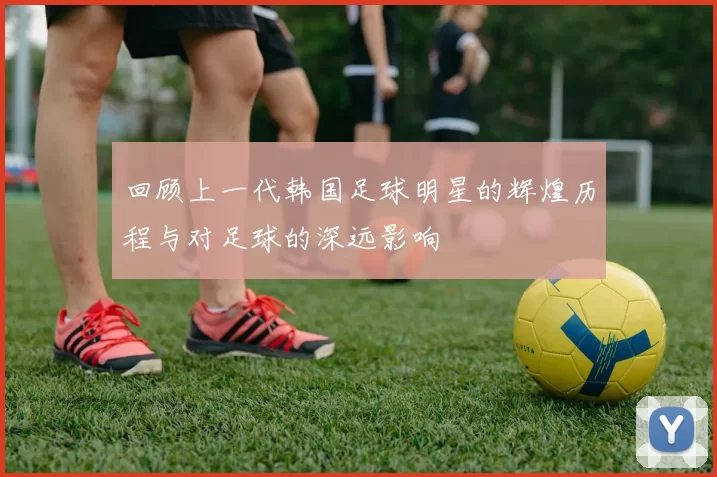 回顾上一代韩国足球明星的辉煌历程与对足球的深远影响