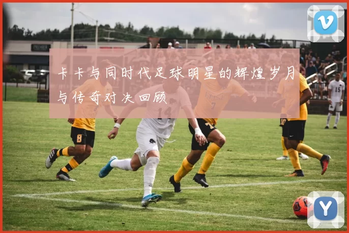 卡卡与同时代足球明星的辉煌岁月与传奇对决回顾