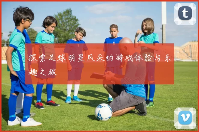 探索足球明星风采的游戏体验与乐趣之旅