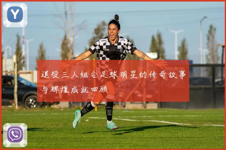 退役三人组合足球明星的传奇故事与辉煌成就回顾
