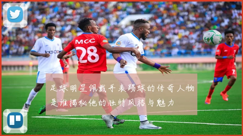 足球明星佩戴手表踢球的传奇人物是谁揭秘他的独特风格与魅力