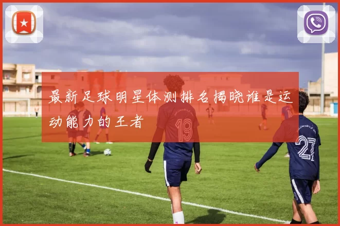 最新足球明星体测排名揭晓谁是运动能力的王者