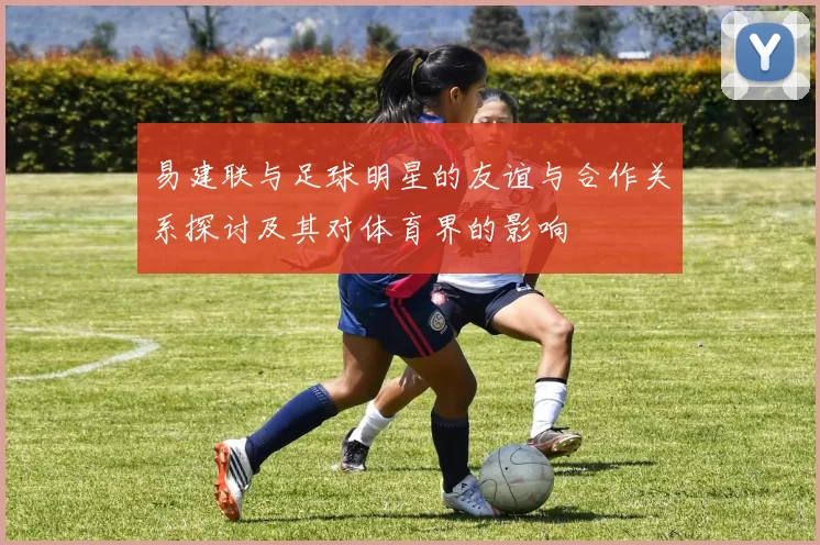 易建联与足球明星的友谊与合作关系探讨及其对体育界的影响