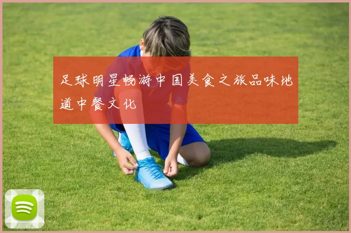 足球明星畅游中国美食之旅品味地道中餐文化