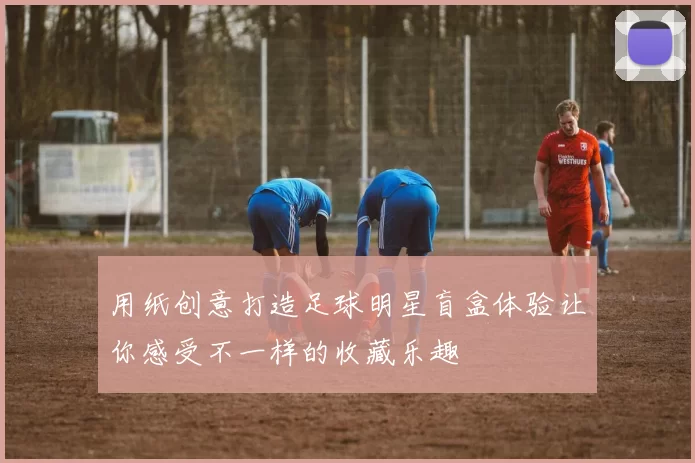 用纸创意打造足球明星盲盒体验让你感受不一样的收藏乐趣