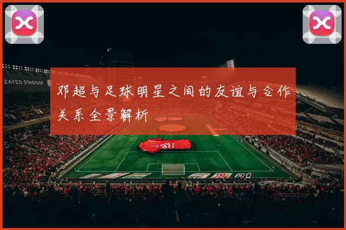 邓超与足球明星之间的友谊与合作关系全景解析