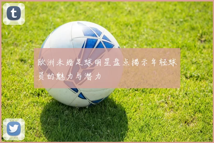 欧洲未婚足球明星盘点揭示年轻球员的魅力与潜力