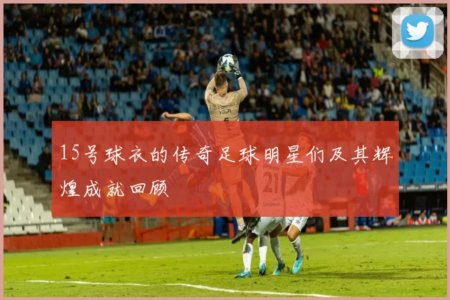 15号球衣的传奇足球明星们及其辉煌成就回顾