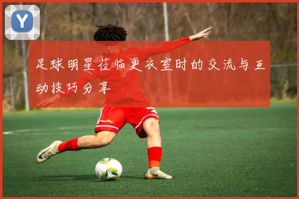 足球明星莅临更衣室时的交流与互动技巧分享