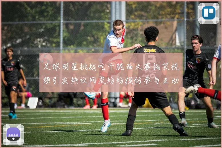 足球明星挑战吃干脆面大赛搞笑视频引发热议网友纷纷模仿参与互动